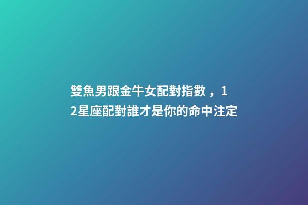 雙魚男跟金牛女配對指數，12星座配對誰才是你的命中注定